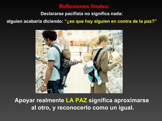 Reflexiones finales: Declararse pacifista no significa nada: alguien acabaría diciendo:  “¿es que hay alguien en contra de la paz?” Apoyar realmente  LA   PAZ  significa aproximarse  al otro, y reconocerlo como un igual. 