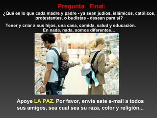 Pregunta  Final: ¿Qué es lo que cada madre y padre - ya sean judíos, islámicos, católicos, protestantes, o budistas - desean para sí? Tener y criar a sus hijos, una casa, comida, salud y educación.  En nada, nada, somos diferentes… Apoye  LA   PAZ.  Por favor, envíe este e-mail a todos sus amigos, sea cual sea su raza, color y religión... 