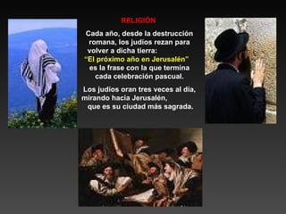 RELIGIÓN  Cada año, desde la destrucción romana, los judíos rezan para volver a dicha tierra:  “El próximo año en Jerusalén”   es la frase con la que termina cada celebración pascual. Los judíos oran tres veces al día, mirando hacia Jerusalén,  que es su ciudad más sagrada. 