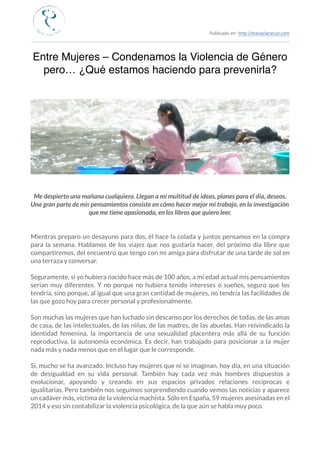 Publicado en: http://mariaclararuiz.com
________________________________________________________________________________________________
Entre Mujeres – Condenamos la Violencia de Género
pero… ¿Qué estamos haciendo para prevenirla?
Me despierto una mañana cualquiera. Llegan a mí multitud de ideas, planes para el día, deseos.
Una gran parte de mis pensamientos consiste en cómo hacer mejor mi trabajo, en la investigación
que me tiene apasionada, en los libros que quiero leer.
Mientras preparo un desayuno para dos, él hace la colada y juntos pensamos en la compra
para la semana. Hablamos de los viajes que nos gustaría hacer, del próximo día libre que
compartiremos, del encuentro que tengo con mi amiga para disfrutar de una tarde de sol en
una terraza y conversar.
Seguramente, si yo hubiera nacido hace más de 100 años, a mi edad actual mis pensamientos
serían muy diferentes. Y no porque no hubiera tenido intereses o sueños, seguro que los
tendría, sino porque, al igual que una gran cantidad de mujeres, no tendría las facilidades de
las que gozo hoy para crecer personal y profesionalmente.
Son muchas las mujeres que han luchado sin descanso por los derechos de todas, de las amas
de casa, de las intelectuales, de las niñas, de las madres, de las abuelas. Han reivindicado la
identidad femenina, la importancia de una sexualidad placentera más allá de su función
reproductiva, la autonomía económica. Es decir, han trabajado para posicionar a la mujer
nada más y nada menos que en el lugar que le corresponde.
Sí, mucho se ha avanzado. Incluso hay mujeres que ni se imaginan, hoy día, en una situación
de desigualdad en su vida personal. También hay cada vez más hombres dispuestos a
evolucionar, apoyando y creando en sus espacios privados relaciones recíprocas e
igualitarias. Pero también nos seguimos sorprendiendo cuando vemos las noticias y aparece
un cadáver más, víctima de la violencia machista. Sólo en España, 59 mujeres asesinadas en el
2014 y eso sin contabilizar la violencia psicológica, de la que aún se habla muy poco.
 