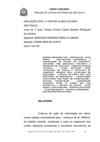 PODER JUDICIÁRIO
            TRIBUNAL DE JUSTIÇA DO ESTADO DE SÃO PAULO



APELAÇÃO CÍVEL nº 9102188-74.2007.8.26.0000
SÃO PAULO
Juíza de 1º grau: Teresa Cristina Cabral Santana Rodrigues
dos Santos
Apelante: MARCONI FERREIRA PERILLO JÚNIOR
Apelado: JORGE REIS DA COSTA
Voto nº 28.195



                          RESPONSABILIDADE CIVIL INDENIZAÇÃO DANO
                          MORAL        DECLARAÇÕES   DESONROSAS   A
                          GOVERNADOR DE ESTADO EM ENTREVISTA
                          CONCEDIDA POR JORNALISTA POLÊMICO A
                          PROGRAMA DE TELEVISÃO EXIBIÇÃO EM REDE
                          NACIONAL    -   AUTOR   APONTADO    COMO
                          “MANDANTE” DE AMEAÇA E “TENTATIVA DE
                          AGRESSÃO” SOFRIDAS PELA EX-MULHER DO
                          REQUERIDO     AUSÊNCIA DE PROVA DOS ATOS
                          IMPUTADOS AO REQUERENTE      COMENTÁRIOS
                          INSULTUOSOS POR PARTE DO ENTREVISTADO -
                          EXCESSO    CONFIGURADO        ANIMOSIDADE
                          EXISTENTE ENTRE AS PARTES QUE NÃO
                          JUSTIFICAVA A PRÁTICA DO ILÍCITO     DANO
                          MORAL CARACTERIZADO INDENIZAÇÃO DEVIDA
                            AÇÃO PROCEDENTE SENTENÇA REFORMADA
                          RECURSO PROVIDO EM PARTE.




                  RELATÓRIO




                  Cuida-se de ação de indenização por danos
morais julgada improcedente pela r. sentença de fls. 608/615,
de relatório adotado, condenado o autor ao pagamento das
custas, despesas processuais e honorários advocatícios de

   Apelação nº 9102188-74.2007.8.26.0000 - São Paulo - Voto nº 28.195 - IFM   2/8
 