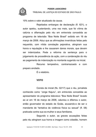 PODER JUDICIÁRIO
            TRIBUNAL DE JUSTIÇA DO ESTADO DE SÃO PAULO



10% sobre o valor atualizado da causa.
                  Rejeitados embargos de declaração (fl. 621), o
autor apelou, sustentando, uma vez mais, que foi vítima de
calúnia e difamação pelo réu em entrevista concedida ao
programa de televisão “Boa Noite Brasil” exibido em 18 de
março de 2006. Aduz que as afirmações inverídicas feitas pelo
requerido, com nítida conotação pejorativa, atingiram sua
honra e reputação e lhe causaram danos morais, que devem
ser indenizados. Pede a reforma da sentença para o
julgamento de procedência da ação, com a condenação do réu
ao pagamento de indenização no montante sugerido na inicial.
                  Recurso           tempestivo,           contrarrazoado      e     com
preparo anotado.
                  É o relatório.


                  VOTO


                  Consta da inicial (fls. 02/17) que o réu, jornalista
conhecido como “Jorge Kajuru”, em entrevista concedida ao
apresentador do programa televisivo “Boa Noite Brasil” levado
ao ar em 18 de março de 2006, caluniou e difamou o autor,
então governador do estado de Goiás, acusando-o de ser o
mandante de “tentativa de violência física ou sexual” (fl. 08)
praticada contra sua ex-mulher e seus familiares.
                  Segundo o autor, as graves acusações feitas
pelo réu atingiram sua honra e imagem como cidadão, homem


   Apelação nº 9102188-74.2007.8.26.0000 - São Paulo - Voto nº 28.195 - IFM       3/8
 