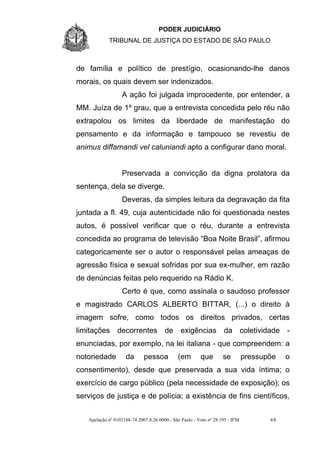 PODER JUDICIÁRIO
            TRIBUNAL DE JUSTIÇA DO ESTADO DE SÃO PAULO



de família e político de prestígio, ocasionando-lhe danos
morais, os quais devem ser indenizados.
                  A ação foi julgada improcedente, por entender, a
MM. Juíza de 1º grau, que a entrevista concedida pelo réu não
extrapolou os limites da liberdade de manifestação do
pensamento e da informação e tampouco se revestiu de
animus diffamandi vel caluniandi apto a configurar dano moral.


                  Preservada a convicção da digna prolatora da
sentença, dela se diverge.
                  Deveras, da simples leitura da degravação da fita
juntada a fl. 49, cuja autenticidade não foi questionada nestes
autos, é possível verificar que o réu, durante a entrevista
concedida ao programa de televisão “Boa Noite Brasil”, afirmou
categoricamente ser o autor o responsável pelas ameaças de
agressão física e sexual sofridas por sua ex-mulher, em razão
de denúncias feitas pelo requerido na Rádio K.
                  Certo é que, como assinala o saudoso professor
e magistrado CARLOS ALBERTO BITTAR, (...) o direito à
imagem sofre, como todos os direitos privados, certas
limitações decorrentes de exigências da coletividade -
enunciadas, por exemplo, na lei italiana - que compreendem: a
notoriedade         da       pessoa          (em        que        se         pressupõe    o
consentimento), desde que preservada a sua vida íntima; o
exercício de cargo público (pela necessidade de exposição); os
serviços de justiça e de polícia; a existência de fins científicos,


   Apelação nº 9102188-74.2007.8.26.0000 - São Paulo - Voto nº 28.195 - IFM          4/8
 