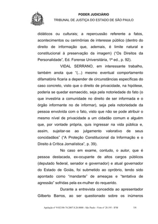 PODER JUDICIÁRIO
             TRIBUNAL DE JUSTIÇA DO ESTADO DE SÃO PAULO



didáticos ou culturais; a repercussão referente a fatos,
acontecimentos ou cerimônias de interesse público (dentro do
direito de informação que, ademais, é limite natural e
constitucional à preservação da imagem) (“Os Direitos da
Personalidade”, Ed. Forense Universitária, 1ª ed., p. 92).
                   VIDAL SERRANO, em interessante trabalho,
também anota que “(...) mesmo eventual comportamento
difamatório ficaria a depender de circunstâncias específicas do
caso concreto, visto que o direito de privacidade, na hipótese,
poderia se quedar esmaecido, seja pela notoriedade do fato (o
que investiria a comunidade no direito de ser informada e o
órgão informante no de informar), seja pela notoriedade da
pessoa envolvida com o fato, visto que não se pode atribuir o
mesmo nível de privacidade a um cidadão comum e alguém
que, por vontade própria, quis ingressar na vida pública e,
assim,      sujeitar-se          ao       julgamento            valorativo     de    seus
concidadãos” (“A Proteção Constitucional da Informação e o
Direito à Crítica Jornalística”, p. 39).
                   No caso em exame, contudo, o autor, que é
pessoa destacada, ex-ocupante de altos cargos públicos
(deputado federal, senador e governador) e atual governador
do Estado de Goiás, foi submetido ao opróbrio, tendo sido
apontado como “mandante” de ameaças e “tentativa de
agressão” sofridas pela ex-mulher do requerido.
                   Durante a entrevista concedida ao apresentador
Gilberto Barros, ao ser questionado sobre os inúmeros


    Apelação nº 9102188-74.2007.8.26.0000 - São Paulo - Voto nº 28.195 - IFM        5/8
 