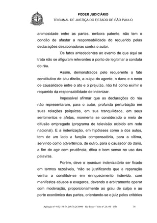PODER JUDICIÁRIO
            TRIBUNAL DE JUSTIÇA DO ESTADO DE SÃO PAULO



animosidade entre as partes, embora patente, não tem o
condão de afastar a responsabilidade do requerido pelas
declarações desabonadoras contra o autor.
                  Os fatos antecedentes ao evento de que aqui se
trata não se afiguram relevantes a ponto de legitimar a conduta
do réu.
                  Assim, demonstrados pelo requerente o fato
constitutivo de seu direito, a culpa do agente, o dano e o nexo
de causalidade entre o ato e o prejuízo, não há como eximir o
requerido da responsabilidade de indenizar.
                  Impossível afirmar que as declarações do réu
não representaram, para o autor, profunda perturbação em
suas relações psíquicas, em sua tranquilidade, em seus
sentimentos e afetos, mormente se considerado o meio de
difusão empregado (programa de televisão exibido em rede
nacional). E a indenização, em hipóteses como a dos autos,
tem de um lado a função compensatória, para a vítima,
servindo como advertência, de outro, para o causador do dano,
a fim de agir com prudência, ética e bom senso no uso das
palavras.
                  Porém, deve o quantum indenizatório ser fixado
em termos razoáveis, “não se justificando que a reparação
venha a constituir-se em enriquecimento indevido, com
manifestos abusos e exageros, devendo o arbitramento operar
com moderação, proporcionalmente ao grau de culpa e ao
porte econômico das partes, orientando-se o juiz pelos critérios


   Apelação nº 9102188-74.2007.8.26.0000 - São Paulo - Voto nº 28.195 - IFM   7/8
 