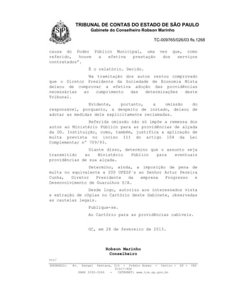 TRIBUNAL DE CONTAS DO ESTADO DE SÃO PAULO
                        Gabinete do Conselheiro Robson Marinho

                                                       TC-009765/026/03 fls.1268

causa do Poder Público Municipal, uma                     vez que, como
referido,   houve a  efetiva prestação                     dos  serviços
contratados”.
                       É o relatório. Decido.
               Na tramitação dos autos restou comprovado
que o Diretor Presidente da Sociedade de Economia Mista
deixou de comprovar a efetiva adoção das providências
necessárias  ao   cumprimento  das  determinações  deste
Tribunal.
                Evidente,    portanto,   a    omissão do
responsável, porquanto, a despeito de instado, deixou de
adotar as medidas dele explicitamente reclamadas.
                Referida omissão não só impõe a remessa dos
autos ao Ministério Público para as providências de alçada
da DD. Instituição, como, também, justifica a aplicação de
multa prevista no inciso III do artigo 104 da Lei
Complementar nº 709/93.
                Diante disso, determino que o assunto seja
transmitido   ao    Ministério  Público   para   eventuais
providências de sua alçada.
                Determino, ainda, a imposição de pena de
multa no equivalente a 200 UFESP´s ao Senhor Artur Pereira
Cunha,   Diretor   Presidente   da  empresa  Progresso   e
Desenvolvimento de Guarulhos S/A.
                Desde logo, autorizo aos interessados vista
e extração de cópias no Cartório deste Gabinete, observadas
as cautelas legais.
                       Publique-se.
                       Ao Cartório para as providências cabíveis.


                       GC, em 28 de fevereiro de 2013.



                               Robson Marinho
                                 Conselheiro
hcr/
ENDEREÇO:   Av.    Rangel   Pestana, 315 - Prédio Anexo - Centro -   SP -   CEP
                                     01017-906
                  PABX 3292-3266   -   INTERNET: www.tce.sp.gov.br
 