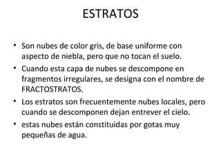 ESTRATOS
• Son nubes de color gris, de base uniforme con
aspecto de niebla, pero que no tocan el suelo.
• Cuando esta capa de nubes se descompone en
fragmentos irregulares, se designa con el nombre de
FRACTOSTRATOS.
• Los estratos son frecuentemente nubes locales, pero
cuando se descomponen dejan entrever el cielo.
• estas nubes están constituidas por gotas muy
pequeñas de agua.
 