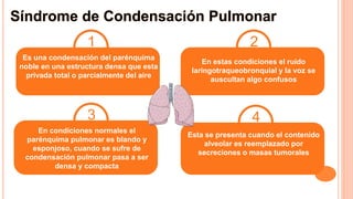 Síndrome de Condensación Pulmonar
Es una condensación del parénquima
noble en una estructura densa que esta
privada total o parcialmente del aire
En estas condiciones el ruido
laringotraqueobronquial y la voz se
auscultan algo confusos
En condiciones normales el
parénquima pulmonar es blando y
esponjoso, cuando se sufre de
condensación pulmonar pasa a ser
densa y compacta
1 2
3
Esta se presenta cuando el contenido
alveolar es reemplazado por
secreciones o masas tumorales
4
 