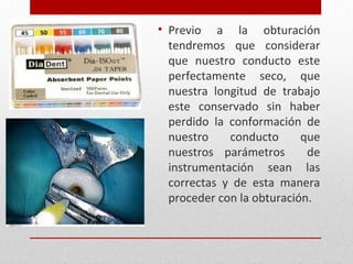 • Previo a la obturación
tendremos que considerar
que nuestro conducto este
perfectamente seco, que
nuestra longitud de trabajo
este conservado sin haber
perdido la conformación de
nuestro conducto que
nuestros parámetros de
instrumentación sean las
correctas y de esta manera
proceder con la obturación.
 