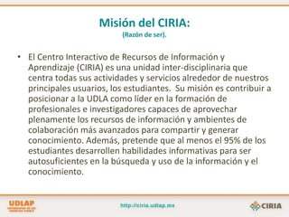 Misión del CIRIA:(Razón de ser).El Centro Interactivo de Recursos de Información y Aprendizaje (CIRIA) es una unidad inter-disciplinaria que centra todas sus actividades y servicios alrededor de nuestros principales usuarios, los estudiantes.  Su misión es contribuir a posicionar a la UDLA como líder en la formación de profesionales e investigadores capaces de aprovechar plenamente los recursos de información y ambientes de colaboración más avanzados para compartir y generar conocimiento. Además, pretende que al menos el 95% de los estudiantes desarrollen habilidades informativas para ser autosuficientes en la búsqueda y uso de la información y el conocimiento.