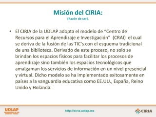 Misión del CIRIA:(Razón de ser).El CIRIA de la UDLAP adopta el modelo de “Centro de Recursos para el Aprendizaje e Investigación”  (CRAI)  el cual se deriva de la fusión de las TIC's con el esquema tradicional de una biblioteca. Derivado de este proceso, no solo se brindan los espacios físicos para facilitar los procesos de aprendizaje sino también los espacios tecnológicos que amalgaman los servicios de información en un nivel presencial y virtual. Dicho modelo se ha implementado exitosamente en países a la vanguardia educativa como EE.UU., España, Reino Unido y Holanda. 
