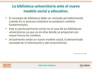 La biblioteca universitaria ante el nuevo modelo social y educativo.El concepto de biblioteca debe ser revisado periódicamente cuando en su proceso evolutivo se producen cambios fundamentales.Esto es particularmente cierto en el caso de las bibliotecas universitarias ya que es en ellas donde se proyectan con mayor fuerza los cambios.Actualmente existe un nuevo modelo social, la denominada sociedad de la información y del conocimiento.Orera-Orera, Luisa. 2007