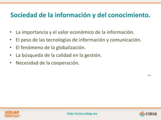 Sociedad de la información y del conocimiento.La importancia y el valor económico de la información.El peso de las tecnologías de información y comunicación.El fenómeno de la globalización.La búsqueda de la calidad en la gestión.Necesidad de la cooperación.Ibid.