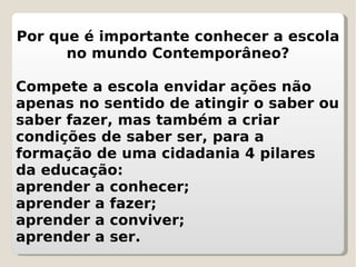 Por que é importante conhecer a escola no mundo Contemporâneo? Compete a escola envidar ações não apenas no sentido de atingir o saber ou saber fazer, mas também a criar condições de saber ser, para a formação de uma cidadania 4 pilares da educação:  aprender a conhecer;  aprender a fazer; aprender a conviver;  aprender a ser. 