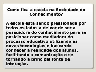 Como fica a escola na Sociedade do Conhecimento? A escola está sendo pressionada por todos os lados a deixar de ser a possuidora do conhecimento para se posicionar como mediadora do processo educativo utilizando as novas tecnologias e buscando conhecer a realidade dos alunos, facilitando a comunicação e se tornando a principal fonte de interação. 