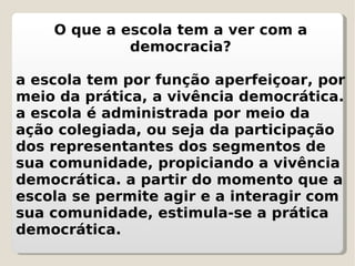 O que a escola tem a ver com a democracia? a escola tem por função aperfeiçoar, por meio da prática, a vivência democrática. a escola é administrada por meio da ação colegiada, ou seja da participação dos representantes dos segmentos de sua comunidade, propiciando a vivência democrática. a partir do momento que a escola se permite agir e a interagir com sua comunidade, estimula-se a prática democrática. 