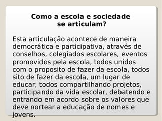 Como a escola e sociedade  se articulam? Esta articulação acontece de maneira democrática e participativa, através de conselhos, colegiados escolares, eventos promovidos pela escola, todos unidos com o proposito de fazer da escola, todos sito de fazer da escola, um lugar de educar; todos compartilhando projetos, participando da vida escolar, debatendo e entrando em acordo sobre os valores que deve nortear a educação de nomes e jovens. 