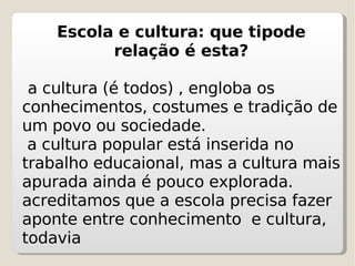 Escola e cultura: que tipode relação é esta? a cultura (é todos) , engloba os conhecimentos, costumes e tradição de um povo ou sociedade. a cultura popular está inserida no trabalho educaional, mas a cultura mais apurada ainda é pouco explorada. acreditamos que a escola precisa fazer aponte entre conhecimento  e cultura, todavia  