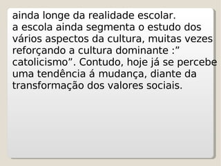 ainda longe da realidade escolar. a escola ainda segmenta o estudo dos vários aspectos da cultura, muitas vezes reforçando a cultura dominante :” catolicismo”. Contudo, hoje já se percebe uma tendência á   mudança, diante da transformação dos valores sociais . 