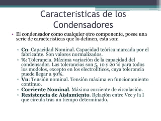 Características de los
               Condensadores
• El condensador como cualquier otro componente, posee una
  serie de características que lo definen, esta son:

  ▫ Cn: Capacidad Nominal. Capacidad teórica marcada por el
    fabricante. Son valores normalizados.
  ▫ %: Tolerancia. Máxima variación de la capacidad del
    condensador. Las tolerancias son 5, 10 y 20 % para todos
    los modelos, excepto en los electrolíticos, cuya tolerancia
    puede llegar a 50%.
  ▫ Vn: Tensión nominal. Tensión máxima en funcionamiento
    continuo.
  ▫ Corriente Nominal. Máxima corriente de circulación.
  ▫ Resistencia de Aislamiento. Relación entre Vcc y la I
    que circula tras un tiempo determinado.
 