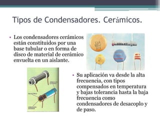 Tipos de Condensadores. Cerámicos.

• Los condensadores cerámicos
  están constituidos por una
  base tubular o en forma de
  disco de material de cerámico
  envuelta en un aislante.

                          • Su aplicación va desde la alta
                            frecuencia, con tipos
                            compensados en temperatura
                            y bajas tolerancia hasta la baja
                            frecuencia como
                            condensadores de desacoplo y
                            de paso.
 