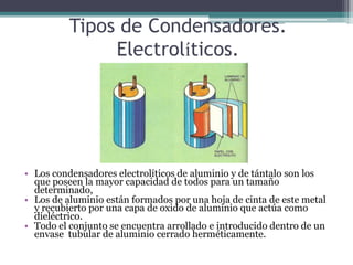 Tipos de Condensadores.
               Electrolíticos.




• Los condensadores electrolíticos de aluminio y de tántalo son los
  que poseen la mayor capacidad de todos para un tamaño
  determinado,
• Los de aluminio están formados por una hoja de cinta de este metal
  y recubierto por una capa de oxido de aluminio que actúa como
  dieléctrico.
• Todo el conjunto se encuentra arrollado e introducido dentro de un
  envase tubular de aluminio cerrado herméticamente.
 
