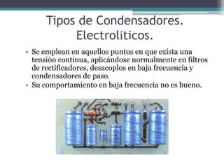 Tipos de Condensadores.
           Electrolíticos.
• Se emplean en aquellos puntos en que exista una
  tensión continua, aplicándose normalmente en filtros
  de rectificadores, desacoplos en baja frecuencia y
  condensadores de paso.
• Su comportamiento en baja frecuencia no es bueno.
 