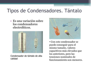 Tipos de Condensadores. Tántalo
 • Es una variación sobre
   los condensadores
   electrolíticos.



                                  • Con este condensador se
                                  puede conseguir para el
                                  mismo tamaño, valores
                                  capacitivos más elevados que
                                  los anteriores, pero las
 Condensador de tántalo de alta   tensiones nominales de
 calidad
                                  funcionamiento son menores.
 