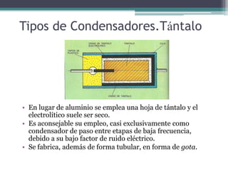 Tipos de Condensadores.Tántalo




• En lugar de aluminio se emplea una hoja de tántalo y el
  electrolítico suele ser seco.
• Es aconsejable su empleo, casi exclusivamente como
  condensador de paso entre etapas de baja frecuencia,
  debido a su bajo factor de ruido eléctrico.
• Se fabrica, además de forma tubular, en forma de gota.
 