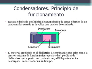 Condensadores. Principio de
            funcionamiento
• La capacidad es la posibilidad de acumulación de carga eléctrica de un
  condensador cuando se le aplica una tensión determinada.
                             Dieléctrico
                                           Armadura




                    Armadura          Terminales

• El material empleado en el dieléctrico determina factores tales como la
  tensión máxima de funcionamiento; capacidad; perdidas de
  dieléctrico, que soporta una corriente muy débil que tenderá a
  descargar el condensador en un tiempo.
 