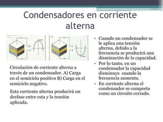 Condensadores en corriente
                alterna
                                          • Cuando un condensador se
                                            le aplica una tensión
                                            alterna, debido a la
                                            frecuencia se producirá una
                                            disminución de la capacidad.
                                          • Por lo tanto, en un
Circulación de corriente alterna a          condensador la capacidad
través de un condensador. A) Carga          disminuye cuando la
en el semiciclo positivo B) Carga en el     frecuencia aumenta.
semiciclo negativo.                       • En corriente alterna el
                                            condensador se comporta
Esta corriente alterna producirá un         como un circuito cerrado.
desfase entre esta y la tensión
aplicada.
 