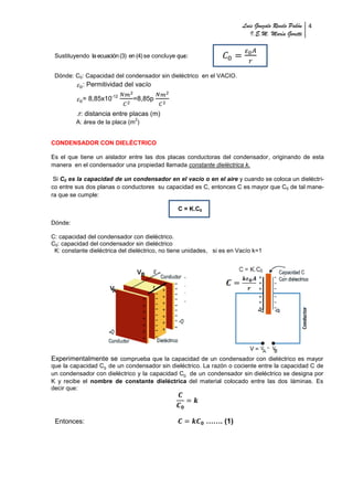 Luis Gonzalo Revelo Pabón 4
                                                                           I.E.M. María Goretti


 Sustituyendo la ecuación (3) en (4) se concluye que:


 Dónde: C0: Capacidad del condensador sin dieléctrico en el VACIO.
           : Permitividad del vacío

           = 8,85x10-12        =8,85p

         .r: distancia entre placas (m)
                                2
         A: área de la placa (m )


CONDENSADOR CON DIELÉCTRICO

Es el que tiene un aislador entre las dos placas conductoras del condensador, originando de esta
manera en el condensador una propiedad llamada constante dieléctrica k.

 Si C0 es la capacidad de un condensador en el vacío o en el aire y cuando se coloca un dieléctri-
co entre sus dos planas o conductores su capacidad es C, entonces C es mayor que C0 de tal mane-
ra que se cumple:

                                                 C = K.C0

Dónde:

C: capacidad del condensador con dieléctrico.
C0: capacidad del condensador sin dieléctrico
 K: constante dieléctrica del dieléctrico, no tiene unidades, si es en Vacío k=1




Experimentalmente se comprueba que la capacidad de un condensador con dieléctrico es mayor
que la capacidad C0 de un condensador sin dieléctrico. La razón o cociente entre la capacidad C de
un condensador con dieléctrico y la capacidad C0 de un condensador sin dieléctrico se designa por
K y recibe el nombre de constante dieléctrica del material colocado entre las dos láminas. Es
decir que:




 Entonces:                                                  ……. (1)
 
