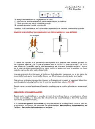 Luis Gonzalo Revelo Pabón 6
                                                                           I.E.M. María Goretti




 W: energía almacenada o en carga (medida en julios)
 C: capacidad de almacenamiento del condensador (medida en faradios)
 V: Voltaje entre las dos placas (medida en voltios)
 Q: carga almacenada (medida en coulomb).

 Podemos usar cualquiera de las 3 ecuaciones, dependiendo de los datos o información que den.

GRAFICA DE UN CIRCUITO FORMADO POR UN CONDENSADOR Y UNA BATERIA.




El símbolo del capacitor es el que se indica en el gráfico de la derecha, parte superior que está for-
mado por dos rayas de igual longitud y paralelas entre sí. El símbolo de la parte inferior del dibujo
hace referencia a una pila o batería, y se la representa por dos rayas desiguales en largo y en gro-
sor, la raya más larga representa el borne o polo positivo, y la raya más corta el negativo. Las líneas
restantes representan a los cables de conexión.

Una vez conectado el condensador a los bornes de la pila salen cargas que van a las placas del
condensador hasta que el condensador alcance una diferencia de potencial igual a la de la pila.

Este proceso tarda algunos segundos. Cuando ha finalizado este proceso, la capacidad del conden-
sador (carga acumulada) y la diferencia de potencial guardan esta relación: Q = C.V

De esta manera una de las placas del capacitor queda con carga positiva y la otra con carga negati-
va.

ASOCIACIÓN DE CONDENSADORES

Cuando varios condensadores se conectan entre sí, el conjunto de ellos se comporta como si fuera
un solo condensador, y la capacidad de este conjunto de condensadores se denomina capacidad
equivalente, que se simboliza CE.

Si se conoce la Capacidad Equivalente (CE) se puede simplificar el manejo de los circuitos. Para ello
se consideran dos formas de asociación de condensadores: Asociación de Condensadores en
Paralelo y Asociación de Condensadores en Serie.
 