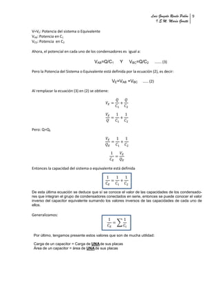 Luis Gonzalo Revelo Pabón 9
                                                                            I.E.M. María Goretti

V=VE: Potencia del sistema o Equivalente
VAB: Potencia en C1
VCD: Potencia en C2

Ahora, el potencial en cada uno de los condensadores es igual a:

                                      VAB=Q/C1        Y    VBC=Q/C2          ……. (3)

Pero la Potencia del Sistema o Equivalente está definida por la ecuación (2), es decir:

                                                  VE=VAB +VBC       …… (2)

Al remplazar la ecuación (3) en (2) se obtiene:




Pero: Q=QE




Entonces la capacidad del sistema o equivalente está definida




De esta última ecuación se deduce que sí se conoce el valor de las capacidades de los condensado-
res que integran el grupo de condensadores conectados en serie, entonces se puede conocer el valor
inverso del capacitor equivalente sumando los valores inversos de las capacidades de cada uno de
ellos.

Generalizamos:
                                                    ∑


 Por último, tengamos presente estos valores que son de mucha utilidad:

 Carga de un capacitor = Carga de UNA de sus placas
 Área de un capacitor = área de UNA de sus placas
 