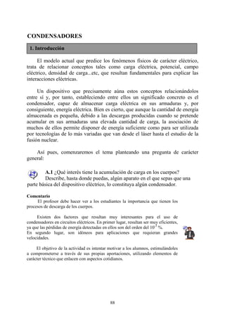 88
CONDENSADORES
El modelo actual que predice los fenómenos físicos de carácter eléctrico,
trata de relacionar conceptos tales como carga eléctrica, potencial, campo
eléctrico, densidad de carga...etc, que resultan fundamentales para explicar las
interacciones eléctricas.
Un dispositivo que precisamente aúna estos conceptos relacionándolos
entre sí y, por tanto, estableciendo entre ellos un significado concreto es el
condensador, capaz de almacenar carga eléctrica en sus armaduras y, por
consiguiente, energía eléctrica. Bien es cierto, que aunque la cantidad de energía
almacenada es pequeña, debido a las descargas producidas cuando se pretende
acumular en sus armaduras una elevada cantidad de carga, la asociación de
muchos de ellos permite disponer de energía suficiente como para ser utilizada
por tecnologías de lo más variadas que van desde el láser hasta el estudio de la
fusión nuclear.
Así pues, comenzaremos el tema planteando una pregunta de carácter
general:
A.1 ¿Qué interés tiene la acumulación de carga en los cuerpos?
Describe, hasta donde puedas, algún aparato en el que sepas que una
parte básica del dispositivo eléctrico, lo constituya algún condensador.
Comentario
El profesor debe hacer ver a los estudiantes la importancia que tienen los
procesos de descarga de los cuerpos.
Existen dos factores que resultan muy interesantes para el uso de
condensadores en circuitos eléctricos. En primer lugar, resultan ser muy eficientes,
ya que las pérdidas de energía detectadas en ellos son del orden del 10-3
%.
En segundo lugar, son idóneos para aplicaciones que requieran grandes
velocidades.
El objetivo de la actividad es intentar motivar a los alumnos, estimulándoles
a comprometerse a través de sus propias aportaciones, utilizando elementos de
carácter técnico que enlacen con aspectos cotidianos.
1. Introducción
 