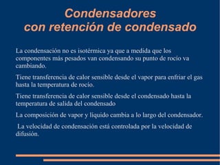 Condensadores
con retención de condensado
La condensación no es isotérmica ya que a medida que los
componentes más pesados van condensando su punto de rocío va
cambiando.
Tiene transferencia de calor sensible desde el vapor para enfriar el gas
hasta la temperatura de rocío.
Tiene transferencia de calor sensible desde el condensado hasta la
temperatura de salida del condensado
La composición de vapor y líquido cambia a lo largo del condensador.
La velocidad de condensación está controlada por la velocidad de
difusión.
 