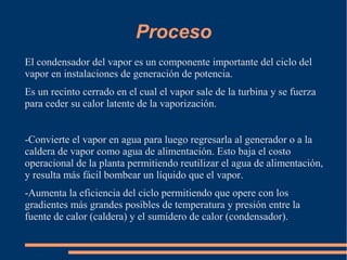 Proceso
El condensador del vapor es un componente importante del ciclo del
vapor en instalaciones de generación de potencia.
Es un recinto cerrado en el cual el vapor sale de la turbina y se fuerza
para ceder su calor latente de la vaporización.
-Convierte el vapor en agua para luego regresarla al generador o a la
caldera de vapor como agua de alimentación. Esto baja el costo
operacional de la planta permitiendo reutilizar el agua de alimentación,
y resulta más fácil bombear un líquido que el vapor.
-Aumenta la eficiencia del ciclo permitiendo que opere con los
gradientes más grandes posibles de temperatura y presión entre la
fuente de calor (caldera) y el sumidero de calor (condensador).
 