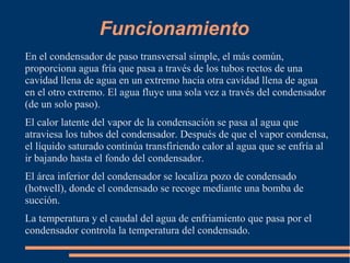 Funcionamiento
En el condensador de paso transversal simple, el más común,
proporciona agua fría que pasa a través de los tubos rectos de una
cavidad llena de agua en un extremo hacia otra cavidad llena de agua
en el otro extremo. El agua fluye una sola vez a través del condensador
(de un solo paso).
El calor latente del vapor de la condensación se pasa al agua que
atraviesa los tubos del condensador. Después de que el vapor condensa,
el líquido saturado continúa transfiriendo calor al agua que se enfría al
ir bajando hasta el fondo del condensador.
El área inferior del condensador se localiza pozo de condensado
(hotwell), donde el condensado se recoge mediante una bomba de
succión.
La temperatura y el caudal del agua de enfriamiento que pasa por el
condensador controla la temperatura del condensado.
 