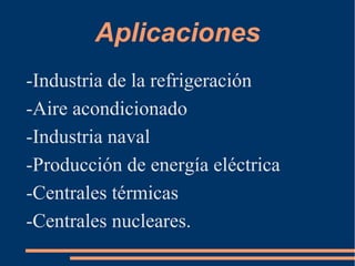 Aplicaciones
-Industria de la refrigeración
-Aire acondicionado
-Industria naval
-Producción de energía eléctrica
-Centrales térmicas
-Centrales nucleares.
 