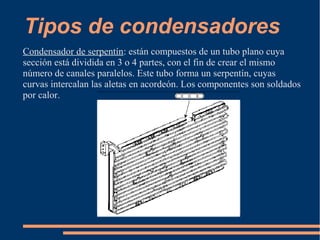Tipos de condensadores
Condensador de serpentín: están compuestos de un tubo plano cuya
sección está dividida en 3 o 4 partes, con el fin de crear el mismo
número de canales paralelos. Este tubo forma un serpentín, cuyas
curvas intercalan las aletas en acordeón. Los componentes son soldados
por calor.
 