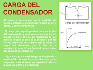 Al poner el conmutador en la posición del
circuito anterior, el condensador estará en serie
con R2 y estará cargándose.
El tiempo de carga dependerá de la capacidad
del condensador y de la resistencia que hemos
puesto en serie con él. La resistencia lo que
hace es impedir el paso de la corriente, por eso
cuanto mayor sea esta, mayor será el tiempo de
carga, los electrones que circulan por el
circuito irán más lentos hacia el condensador
por culpa de la resistencia.
Fíjate en la gráfica del tiempo en función de la
tensión del condensador, el condensador se va
cargando hasta alcanzar su capacidad máxima
al cabo de 5 x R1 x C segundos.
 