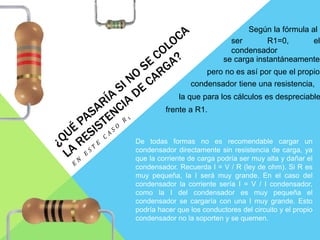 De todas formas no es recomendable cargar un
condensador directamente sin resistencia de carga, ya
que la corriente de carga podría ser muy alta y dañar el
condensador. Recuerda I = V / R (ley de ohm). Si R es
muy pequeña, la I será muy grande. En el caso del
condensador la corriente sería I = V / I condensador,
como la I del condensador es muy pequeña el
condensador se cargaría con una I muy grande. Esto
podría hacer que los conductores del circuito y el propio
condensador no la soporten y se quemen.
Según la fórmula al
ser R1=0, el
condensador
se carga instantáneamente,
pero no es así por que el propio
condensador tiene una resistencia,
la que para los cálculos es despreciable
frente a R1.
 