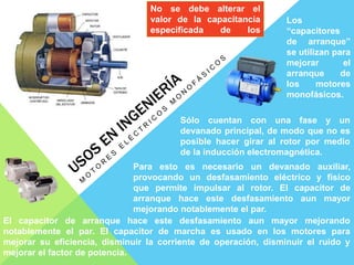 Los
“capacitores
de arranque”
se utilizan para
mejorar el
arranque de
los motores
monofásicos.
Sólo cuentan con una fase y un
devanado principal, de modo que no es
posible hacer girar al rotor por medio
de la inducción electromagnética.
Para esto es necesario un devanado auxiliar,
provocando un desfasamiento eléctrico y físico
que permite impulsar al rotor. El capacitor de
arranque hace este desfasamiento aun mayor
mejorando notablemente el par.
El capacitor de arranque hace este desfasamiento aun mayor mejorando
notablemente el par. El capacitor de marcha es usado en los motores para
mejorar su eficiencia, disminuir la corriente de operación, disminuir el ruido y
mejorar el factor de potencia.
No se debe alterar el
valor de la capacitancia
especificada de los
capacitores
 