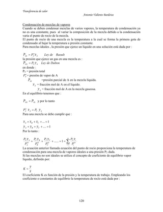 Transferencia de calor
Antonio Valiente Barderas
120
Condensación de mezclas de vapores
Cuando se deben condensar mezclas de varios vapores, la temperatura de condensación ya
no es una constante, pues al variar la composición de la mezcla debido a la condensación
varia el punto de rocío de la mezcla.
El punto de rocío de una mezcla es la temperatura a la cual se forma la primera gota de
condensado al bajar la temperatura a presión constante.
Para mezclas ideales , la presión que ejerce un líquido en una solución está dada por :
RaoultdeLeyxPP A
o
AAL
~~ 
la presión que ejerce un gas en una mezcla es :
DaltondeLeyyPP ATAG
~~ 
en donde :
PT = presión total
o
AP = presión de vapor de A
ALP~ =presión parcial de A en la mezcla líquida.
Ax~ = fracción mol de A en el líquido.
Ay~ = fracción mol de A en la mezcla gaseosa.
En el equilibrio tenemos que :
ALAG PP ~~  y por lo tanto
ATA
o
A yPxP ~~ 
Para una mezcla se debe cumplir que :
1....~~~
1...~~~


CBA
CBA
yyy
xxx
Por lo tanto :


n
i
O
i
iT
O
C
CT
O
B
BT
O
A
AT
P
yP
P
yP
P
yP
P
yP
1
~
1......
~~~
La ecuación anterior llamada ecuación del punto de rocío proporciona la temperatura de
condensación para una mezcla de vapores ideales a una presión PT dada.
Si las mezclas no son ideales se utiliza el concepto de coeficiente de equilibrio vapor
líquido, definido por:
x
y
K
~
~

El coeficiente K es función de la presión y la temperatura de trabajo. Empleando los
coeficiente o constantes de equilibrio la temperatura de rocío está dada por :
 