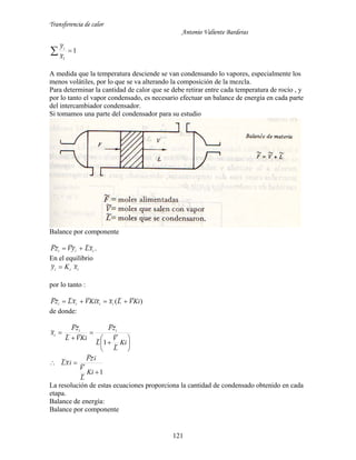 Transferencia de calor
Antonio Valiente Barderas
121
1
~
~
1
 x
yi
A medida que la temperatura desciende se van condensando lo vapores, especialmente los
menos volátiles, por lo que se va alterando la composición de la mezcla.
Para determinar la cantidad de calor que se debe retirar entre cada temperatura de rocío , y
por lo tanto el vapor condensado, es necesario efectuar un balance de energía en cada parte
del intercambiador condensador.
Si tomamos una parte del condensador para su estudio
Balance por componente
iii xLyVzF ~~~~~~  .
En el equilibrio
iii xKy ~~ 
por lo tanto :
)~~(~~~~~~~ KiVLxxKiVxLzF iiii 
de donde:
ix~









Ki
L
V
L
zF
KiVL
zF ii
~
~
1~
~~
~~
~~
1~
~
~~
~~


Ki
L
V
izF
ixL
La resolución de estas ecuaciones proporciona la cantidad de condensado obtenido en cada
etapa.
Balance de energía:
Balance por componente
 