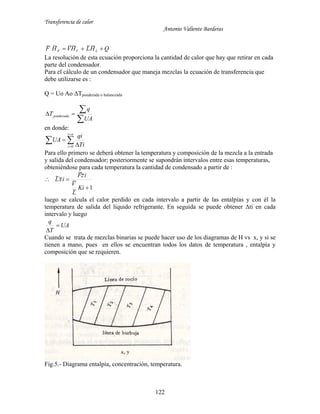 Transferencia de calor
Antonio Valiente Barderas
122
QHLHVHF LVF  ~~~~~~
La resolución de esta ecuación proporciona la cantidad de calor que hay que retirar en cada
parte del condensador.
Para el cálculo de un condensador que maneja mezclas la ecuación de transferencia que
debe utilizarse es :
Q = Uo Ao ΔTponderada o balanceada


UA
q
Tponderada
en donde:
 

 

ni
i Ti
qi
UA
0
Para ello primero se deberá obtener la temperatura y composición de la mezcla a la entrada
y salida del condensador; posteriormente se supondrán intervalos entre esas temperaturas,
obteniéndose para cada temperatura la cantidad de condensado a partir de :
1~
~
~~
~~


Ki
L
V
izF
ixL
luego se calcula el calor perdido en cada intervalo a partir de las entalpías y con él la
temperatura de salida del líquido refrigerante. En seguida se puede obtener Δti en cada
intervalo y luego
UA
T
q


Cuando se trata de mezclas binarias se puede hacer uso de los diagramas de H vs x, y si se
tienen a mano, pues en ellos se encuentran todos los datos de temperatura , entalpía y
composición que se requieren.
Fig.5.- Diagrama entalpía, concentración, temperatura.
 
