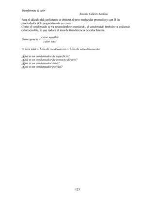 Transferencia de calor
Antonio Valiente Barderas
123
Para el cálculo del coeficiente se obtiene el peso molecular promedio y con él las
propiedades del compuesto más cercano.
Como el condensado se va acumulando e inundando, el condensado también va cediendo
calor sensible, lo que reduce el área de transferencia de calor latente.
totalcalor
sensiblecalor
aSumergenci 
El área total = Área de condensación + Área de subenfriamiento.
¿Qué es un condensador de superficie?
¿Qué es un condensador de contacto directo?
¿Qué es un condensador total?
¿Qué es un condensador parcial?
 