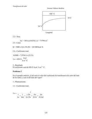 Transferencia de calor
Antonio Valiente Barderas
125
100 ° C
93°C
38 °C
Longitud
2.2.- Área.
Ao = 100 m (0.0254) x π = 7.9796 m2
.
2.3.- Calor.
Q = 5000 x 0.6 ( 93-38) = 165 000 kcal /h
2.4.- Coeficiente total.
Cmh
kcal
Uo
Uo



2
21.820
)51.25(9796.7165000
3.- Resultado.
El coeficiente será de 820.21 kcal / h m2
° C.
Problema 2
En el ejemplo anterior ¿Cuál sería el valor del coeficiente de transferencia de calor del lado
de los tubos y cual el del lado del vapor?
1.- Planteamiento.
1.1.- Coeficiente total.
hdiDi
Do
hiDi
Do
Dwkw
Dox
hdoho
Uo


11
1
 