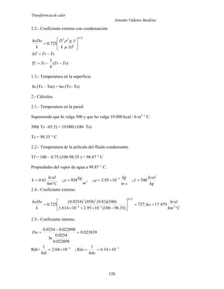 Transferencia de calor
Antonio Valiente Barderas
126
2.2.- Coeficiente externo con condensación.
)(
4
3
725.0
25.023
TsTvTvTf
TsTvT
Tk
gD
k
hoDo












1.3.- Temperatura en la superficie.
hi (Ts – Tm) = ho (Tv- Ts)
2.- Cálculos.
2.1.- Temperatura en la pared
Suponiendo que hi valga 500 y que ho valga 10 000 kcal / h m2
° C.
500( Ts –65.5) = 10 000 (100- Ts)
Ts = 98.35 ° C
2.2.- Temperatura de la película del fluido condensante.
Tf = 100 – 0.75 (100-98.35 ) = 98.87 ° C
Propiedades del vapor de agua a 98.87 ° C.
kg
kcal
sm
kg
m
kg
Chm
kcal
k 540;1095.2;958;61.0 4
3 

 

2.4.- Coeficiente externo.
Chm
kcal
ho
k
hoDo








  2
25.0
44
23
47917;727
)35.98100(1095.210614.1
)540)(81.9()958()0254.0(
725.0
2.5.- Coeficiente interno.
023839.0
022098.0
0254.0
ln
022098.00254.0


Dw
Rdi= 54
1014.6
1
;1004.2
1 

hdo
Rdo
hdi
 