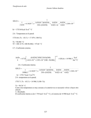 Transferencia de calor
Antonio Valiente Barderas
127
4
3
5
1004.2
022.0
0254.0
022.0
0254.0
)0238.0(330
)0254.0)(10(651.1
)10(14.6
17479
1
1
21.820









hi
hi = 1735.64 kcal /h m2
° C
2.6.- Temperatura en la pared.
1735.64 ( Ts – 65.5 ) = 17 479 ( 100-Ts)
Ts = 96.886 ° C
Tf = 100- 0.75 ( 100-96.886) = 97.66 ° C
2.7.- Coeficiente externo.
Chm
kcal
ho
k
hoDo








  2
25.0
44
23
3.90614;620
)886.96100(1095.210614.1
)540)(81.9()958()0254.0(
725.0
2.8.- Coeficiente interno.
4
3
5
1004.2
022.0
0254.0
022.0
0254.0
)0238.0(330
)0254.0)(10(651.1
)10(14.6
3.14906
1
1
21.820









hi
hi = 1755.7 kcal / h m2
°C
2.9.- temperatura en la pared.
1755.7 ( Ts – 65.5 ) = 14 906.3 (100- Ts)
Ts = 96.36 ° C
Como esta temperatura es muy cercana a la anterior no es necesario volver a hacer otro
cálculo.
3.- Resultado.
El coeficiente interno es de 1 755 kcal / h m2
° C y el externo de 14 906 kcal / h m2
° C.
 